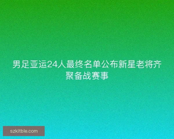 男足亚运24人最终名单公布新星老将齐聚备战赛事