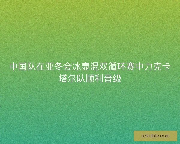 中国队在亚冬会冰壶混双循环赛中力克卡塔尔队顺利晋级