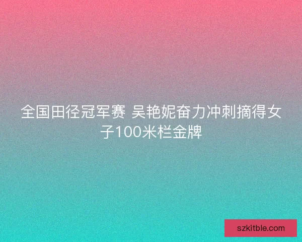 全国田径冠军赛 吴艳妮奋力冲刺摘得女子100米栏金牌