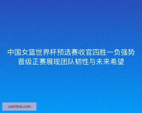 中国女篮世界杯预选赛收官四胜一负强势晋级正赛展现团队韧性与未来希望