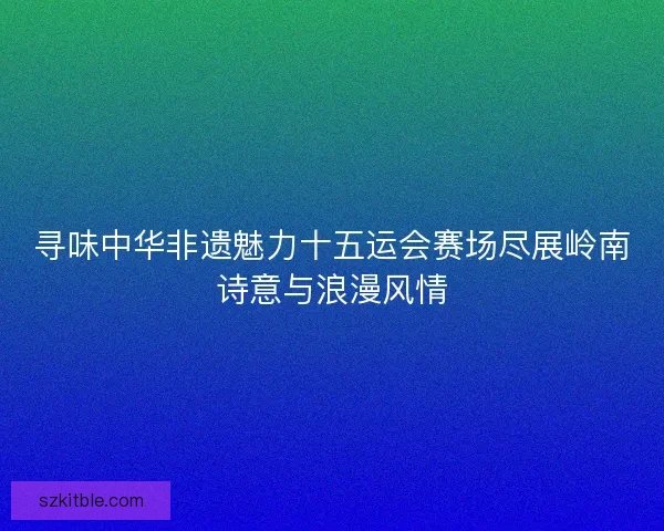 寻味中华非遗魅力十五运会赛场尽展岭南诗意与浪漫风情
