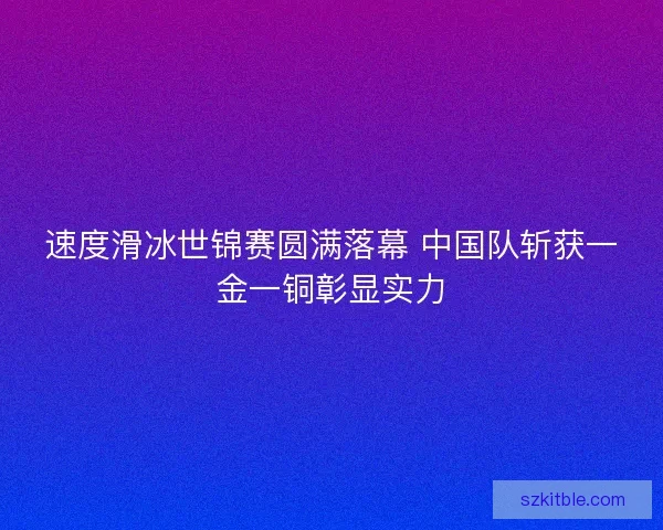速度滑冰世锦赛圆满落幕 中国队斩获一金一铜彰显实力