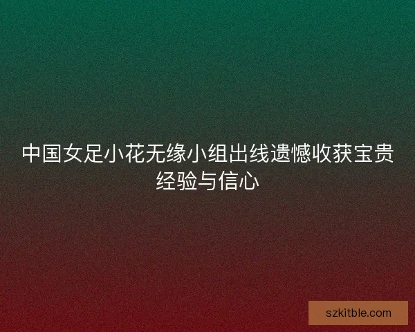 中国女足小花无缘小组出线遗憾收获宝贵经验与信心