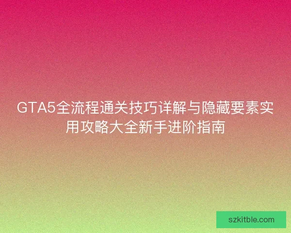 GTA5全流程通关技巧详解与隐藏要素实用攻略大全新手进阶指南
