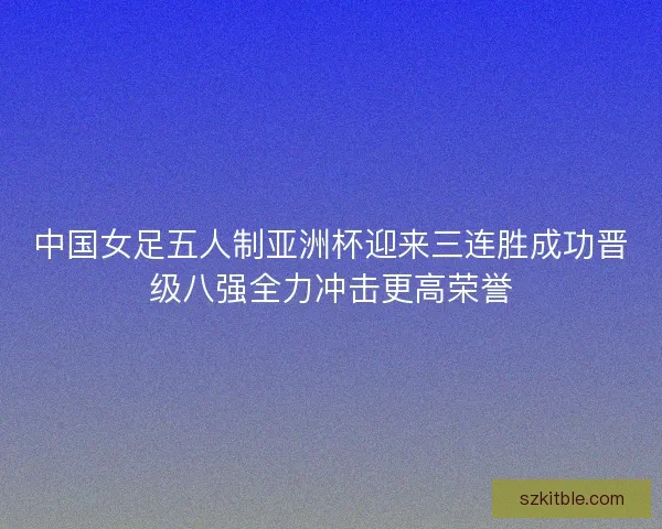 中国女足五人制亚洲杯迎来三连胜成功晋级八强全力冲击更高荣誉