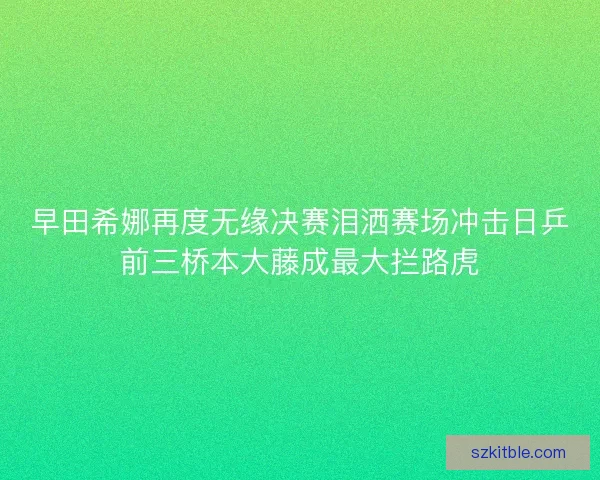 早田希娜再度无缘决赛泪洒赛场冲击日乒前三桥本大藤成最大拦路虎
