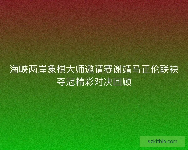 海峡两岸象棋大师邀请赛谢靖马正伦联袂夺冠精彩对决回顾