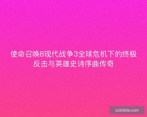 使命召唤8现代战争3全球危机下的终极反击与英雄史诗序曲传奇